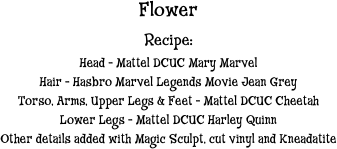 Flower
Recipe:
Head - Mattel DCUC Mary Marvel
Hair - Hasbro Marvel Legends Movie Jean Grey
Torso, Arms, Upper Legs & Feet - Mattel DCUC Cheetah
Lower Legs - Mattel DCUC Harley Quinn 
Other details added with Magic Sculpt, cut vinyl and Kneadatite